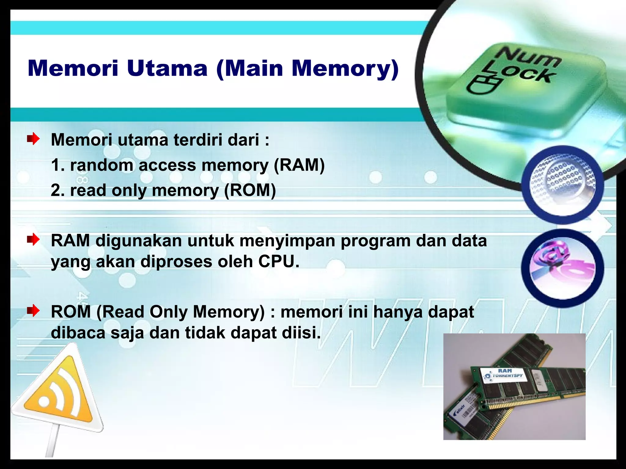 Memori Utama (Main Memory)
Memori utama terdiri dari :
1. random access memory (RAM)
2. read only memory (ROM)
RAM digunakan untuk menyimpan program dan data
yang akan diproses oleh CPU.
ROM (Read Only Memory) : memori ini hanya dapat
dibaca saja dan tidak dapat diisi.

 