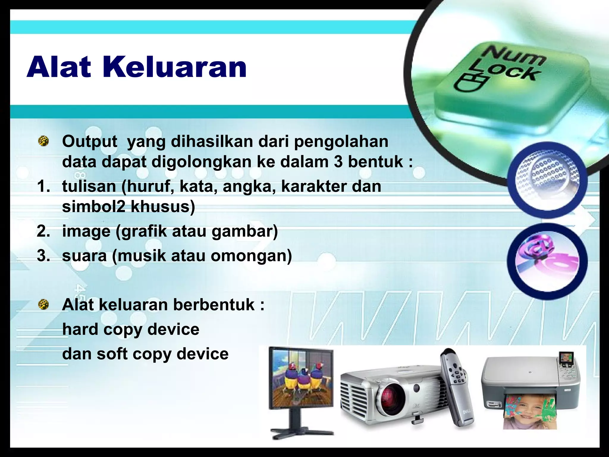 Alat Keluaran
Output yang dihasilkan dari pengolahan
data dapat digolongkan ke dalam 3 bentuk :
1. tulisan (huruf, kata, angka, karakter dan
simbol2 khusus)
2. image (grafik atau gambar)
3. suara (musik atau omongan)
Alat keluaran berbentuk :
hard copy device
dan soft copy device

 