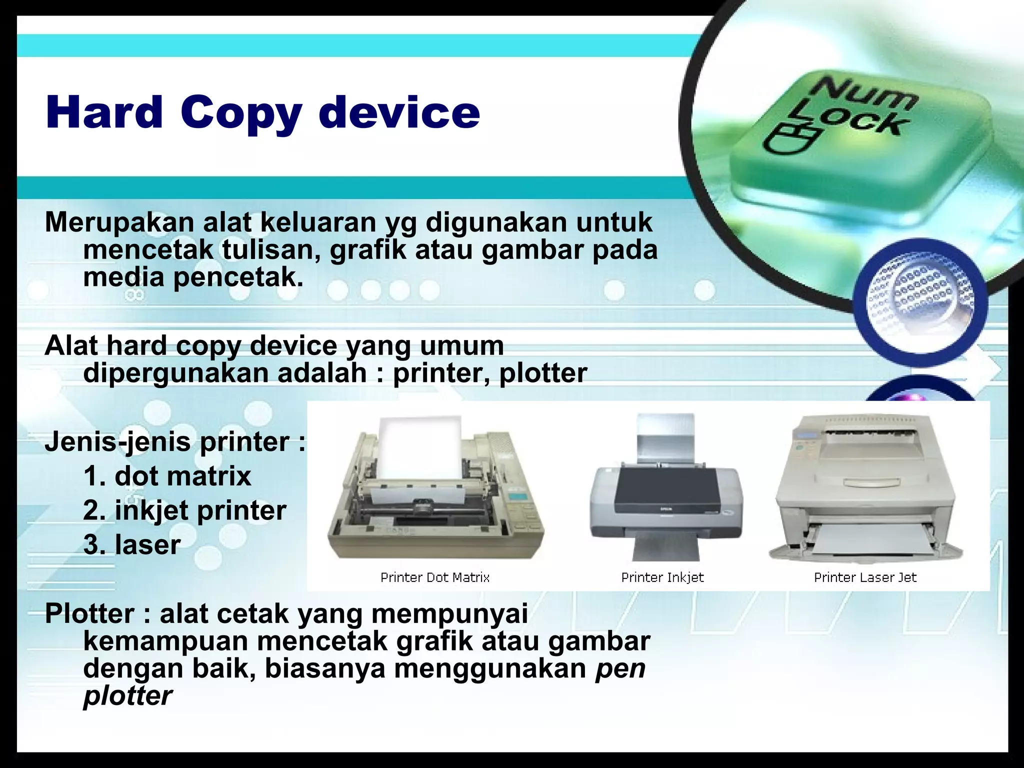 Hard Copy device
Merupakan alat keluaran yg digunakan untuk
mencetak tulisan, grafik atau gambar pada
media pencetak.
Alat hard copy device yang umum
dipergunakan adalah : printer, plotter
Jenis-jenis printer :
1. dot matrix
2. inkjet printer
3. laser
Plotter : alat cetak yang mempunyai
kemampuan mencetak grafik atau gambar
dengan baik, biasanya menggunakan pen
plotter

 