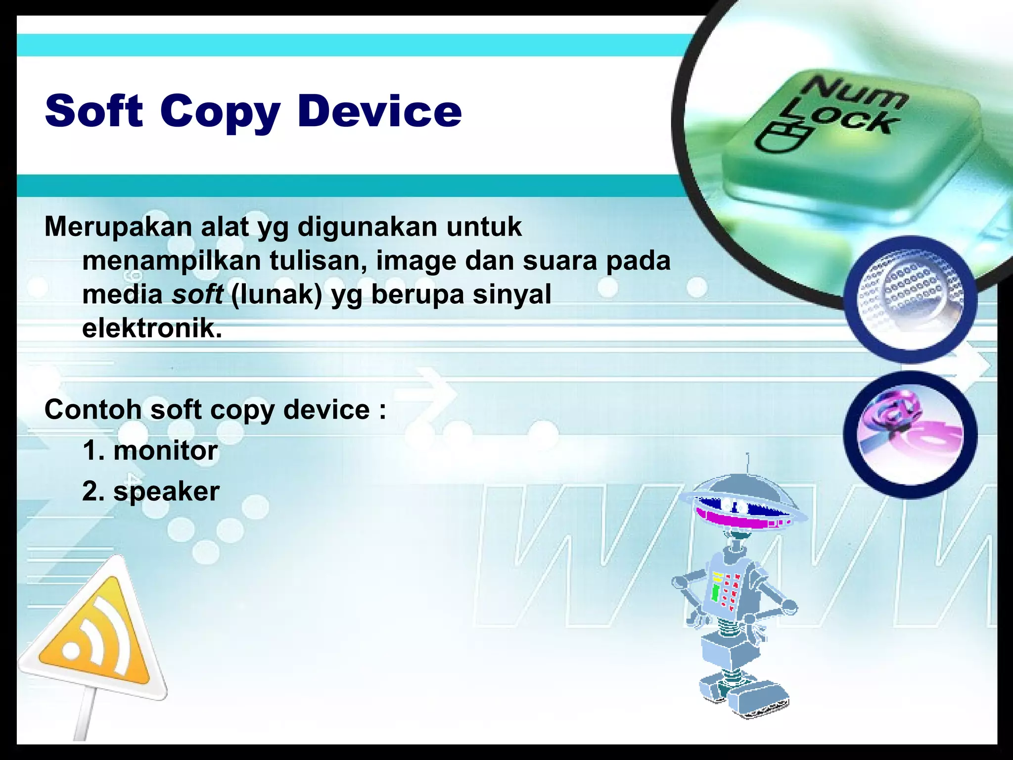 Soft Copy Device
Merupakan alat yg digunakan untuk
menampilkan tulisan, image dan suara pada
media soft (lunak) yg berupa sinyal
elektronik.
Contoh soft copy device :
1. monitor
2. speaker

 