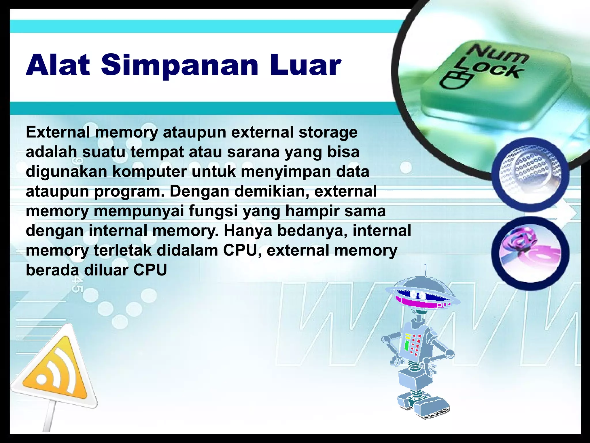 Alat Simpanan Luar
External memory ataupun external storage
adalah suatu tempat atau sarana yang bisa
digunakan komputer untuk menyimpan data
ataupun program. Dengan demikian, external
memory mempunyai fungsi yang hampir sama
dengan internal memory. Hanya bedanya, internal
memory terletak didalam CPU, external memory
berada diluar CPU

 