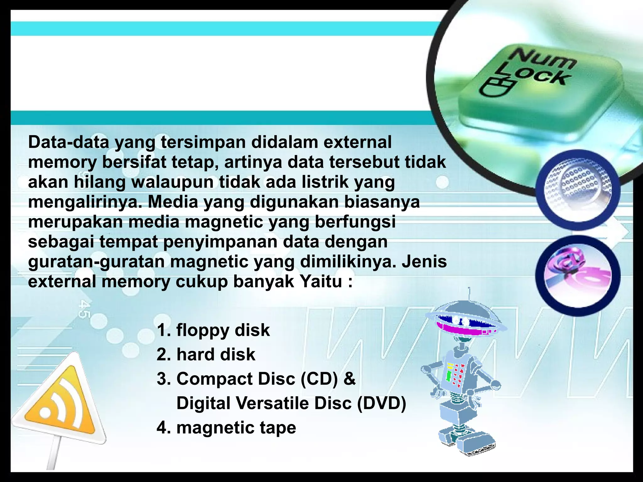 Data-data yang tersimpan didalam external
memory bersifat tetap, artinya data tersebut tidak
akan hilang walaupun tidak ada listrik yang
mengalirinya. Media yang digunakan biasanya
merupakan media magnetic yang berfungsi
sebagai tempat penyimpanan data dengan
guratan-guratan magnetic yang dimilikinya. Jenis
external memory cukup banyak Yaitu :
1. floppy disk
2. hard disk
3. Compact Disc (CD) &
Digital Versatile Disc (DVD)
4. magnetic tape

 