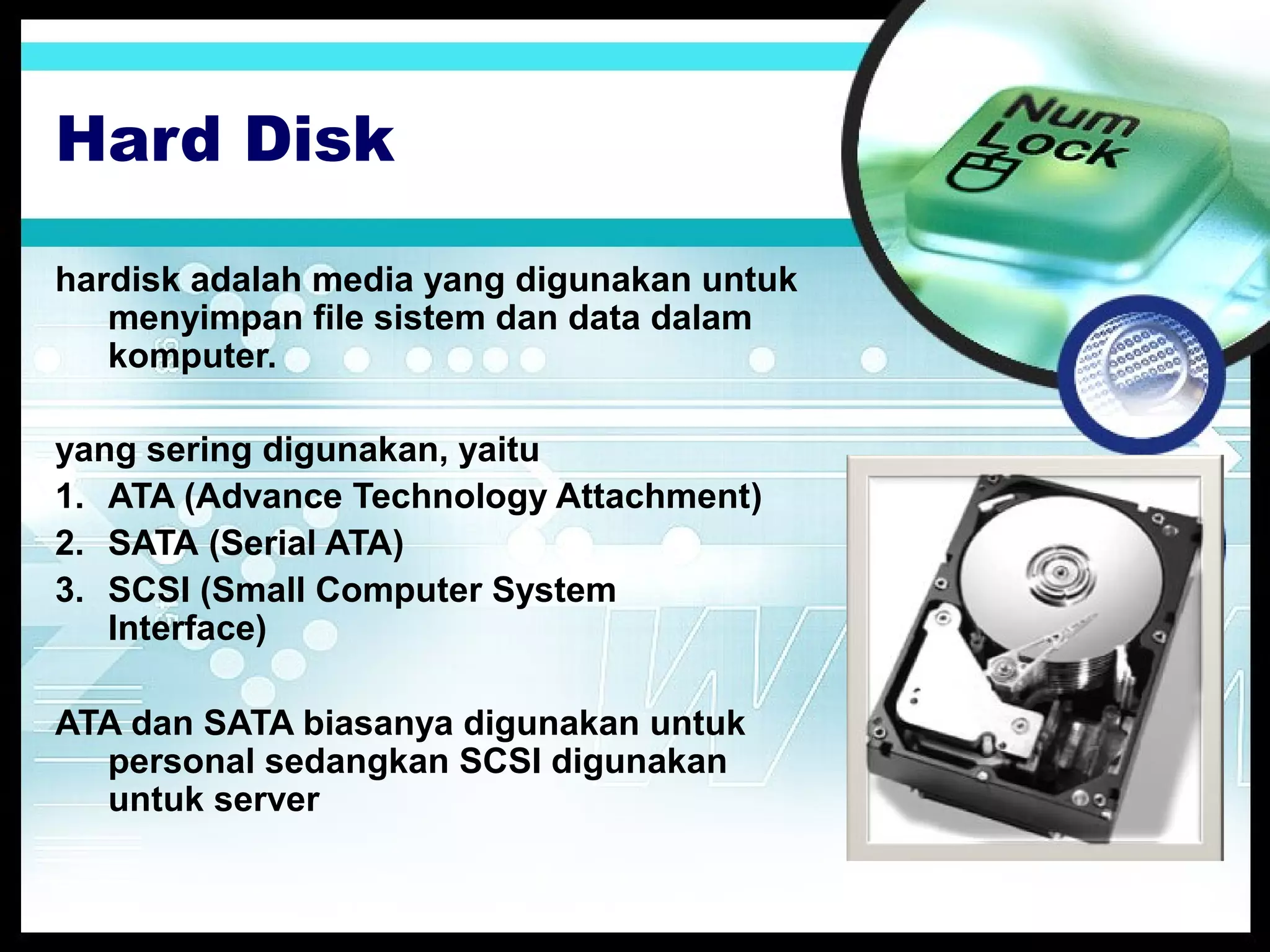 Hard Disk
hardisk adalah media yang digunakan untuk
menyimpan file sistem dan data dalam
komputer.
yang sering digunakan, yaitu
1. ATA (Advance Technology Attachment)
2. SATA (Serial ATA)
3. SCSI (Small Computer System
Interface)
ATA dan SATA biasanya digunakan untuk
personal sedangkan SCSI digunakan
untuk server

 