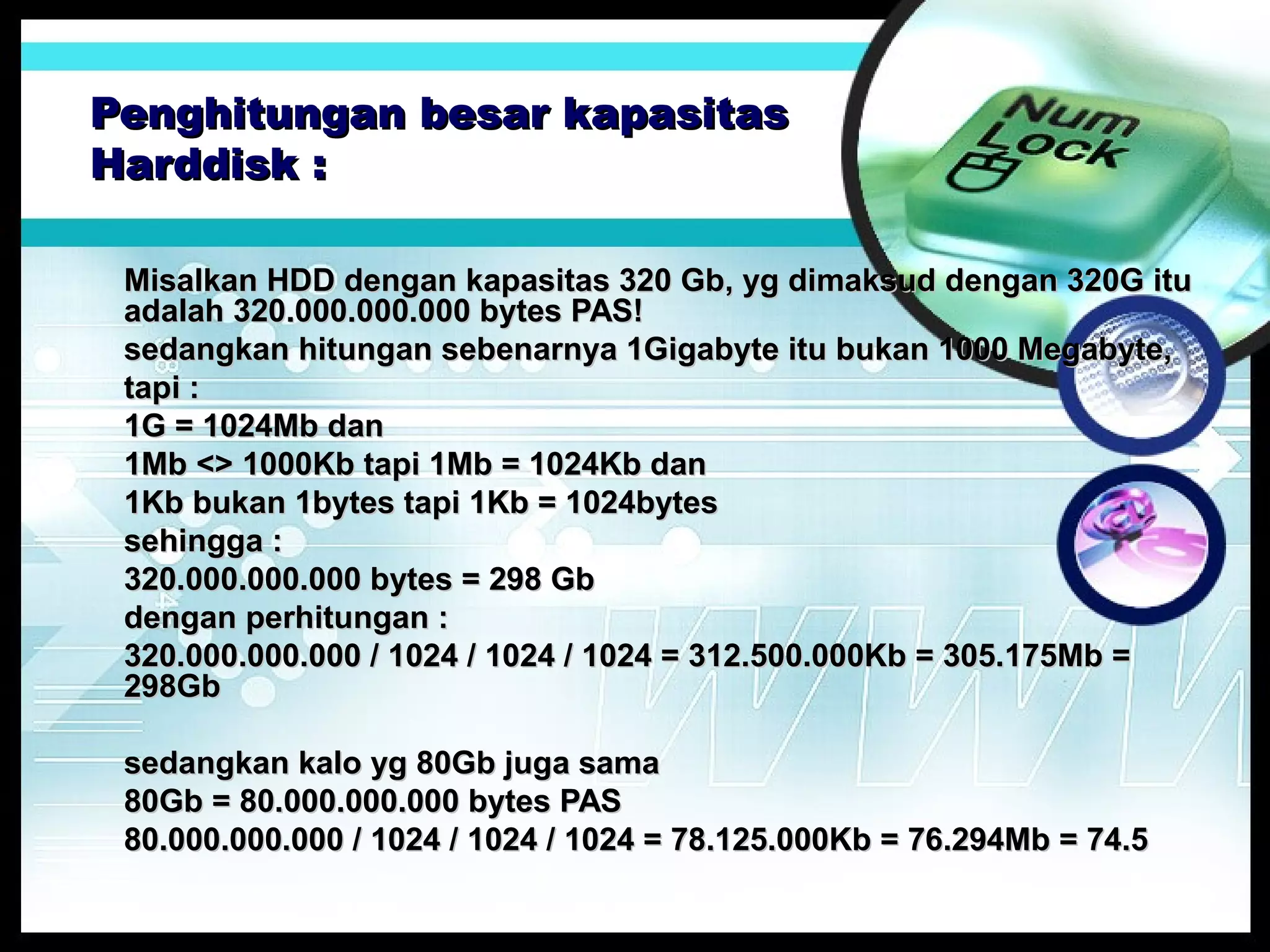 Penghitungan besar kapasitas
Harddisk :
Misalkan HDD dengan kapasitas 320 Gb, yg dimaksud dengan 320G itu
adalah 320.000.000.000 bytes PAS!
sedangkan hitungan sebenarnya 1Gigabyte itu bukan 1000 Megabyte,
tapi :
1G = 1024Mb dan
1Mb <> 1000Kb tapi 1Mb = 1024Kb dan
1Kb bukan 1bytes tapi 1Kb = 1024bytes
sehingga :
320.000.000.000 bytes = 298 Gb
dengan perhitungan :
320.000.000.000 / 1024 / 1024 / 1024 = 312.500.000Kb = 305.175Mb =
298Gb
sedangkan kalo yg 80Gb juga sama
80Gb = 80.000.000.000 bytes PAS
80.000.000.000 / 1024 / 1024 / 1024 = 78.125.000Kb = 76.294Mb = 74.5

 