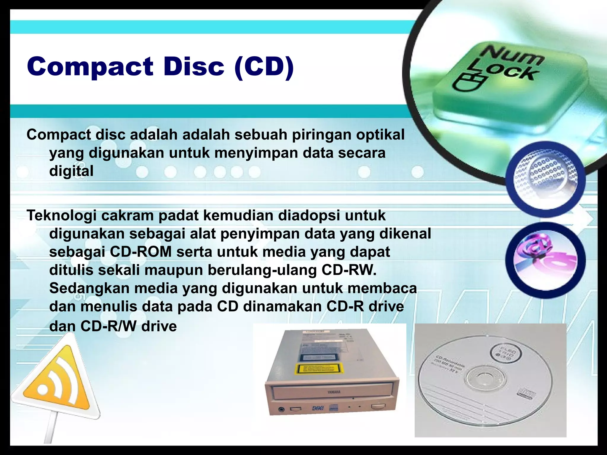 Compact Disc (CD)
Compact disc adalah adalah sebuah piringan optikal
yang digunakan untuk menyimpan data secara
digital
Teknologi cakram padat kemudian diadopsi untuk
digunakan sebagai alat penyimpan data yang dikenal
sebagai CD-ROM serta untuk media yang dapat
ditulis sekali maupun berulang-ulang CD-RW.
Sedangkan media yang digunakan untuk membaca
dan menulis data pada CD dinamakan CD-R drive
dan CD-R/W drive

 