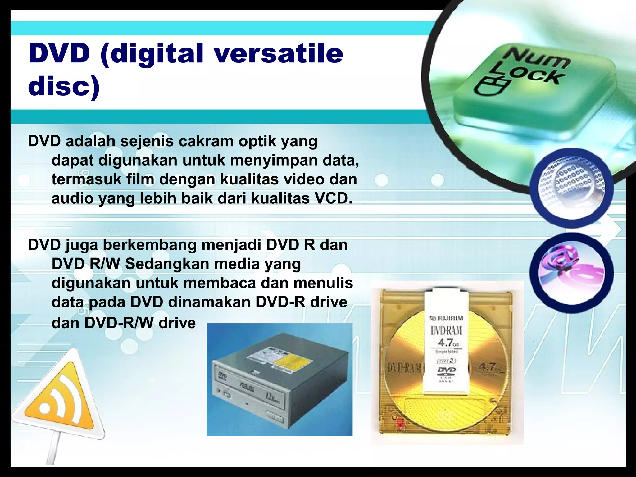 DVD (digital versatile
disc)
DVD adalah sejenis cakram optik yang
dapat digunakan untuk menyimpan data,
termasuk film dengan kualitas video dan
audio yang lebih baik dari kualitas VCD.
DVD juga berkembang menjadi DVD R dan
DVD R/W Sedangkan media yang
digunakan untuk membaca dan menulis
data pada DVD dinamakan DVD-R drive
dan DVD-R/W drive

 