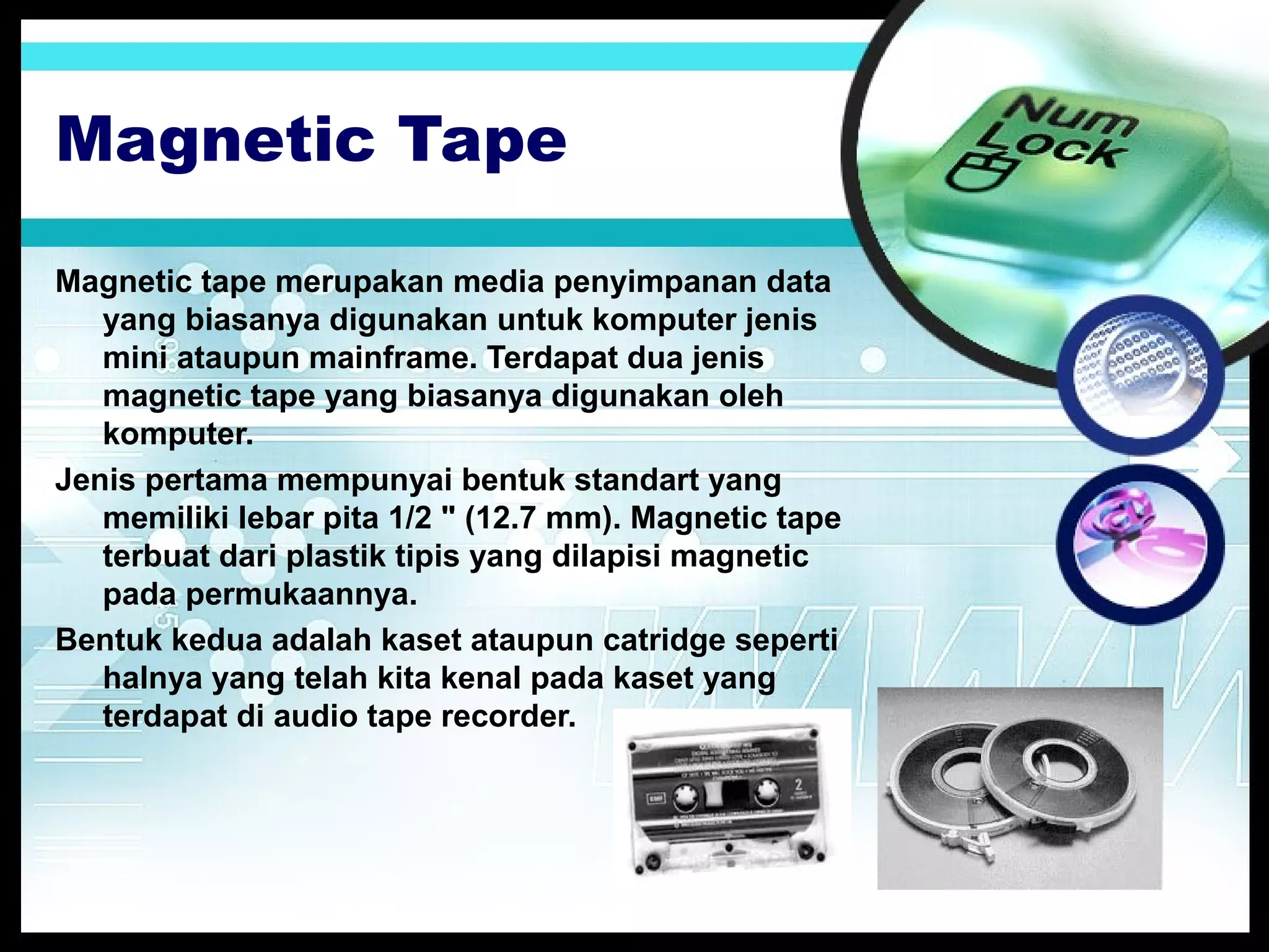 Magnetic Tape
Magnetic tape merupakan media penyimpanan data
yang biasanya digunakan untuk komputer jenis
mini ataupun mainframe. Terdapat dua jenis
magnetic tape yang biasanya digunakan oleh
komputer.
Jenis pertama mempunyai bentuk standart yang
memiliki lebar pita 1/2 " (12.7 mm). Magnetic tape
terbuat dari plastik tipis yang dilapisi magnetic
pada permukaannya.
Bentuk kedua adalah kaset ataupun catridge seperti
halnya yang telah kita kenal pada kaset yang
terdapat di audio tape recorder.

 