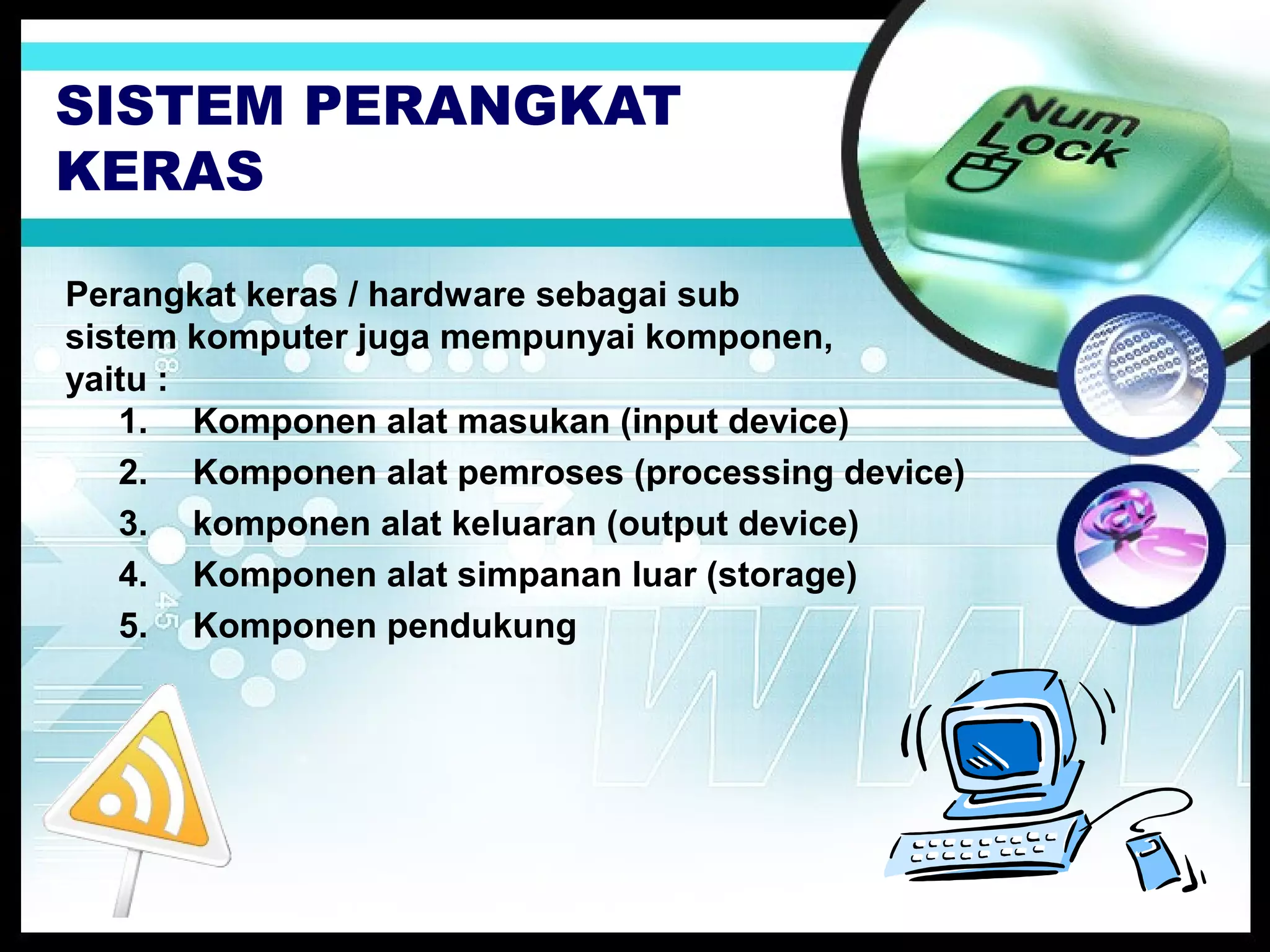 SISTEM PERANGKAT
KERAS
Perangkat keras / hardware sebagai sub
sistem komputer juga mempunyai komponen,
yaitu :
1. Komponen alat masukan (input device)
2. Komponen alat pemroses (processing device)
3. komponen alat keluaran (output device)
4. Komponen alat simpanan luar (storage)
5. Komponen pendukung

 