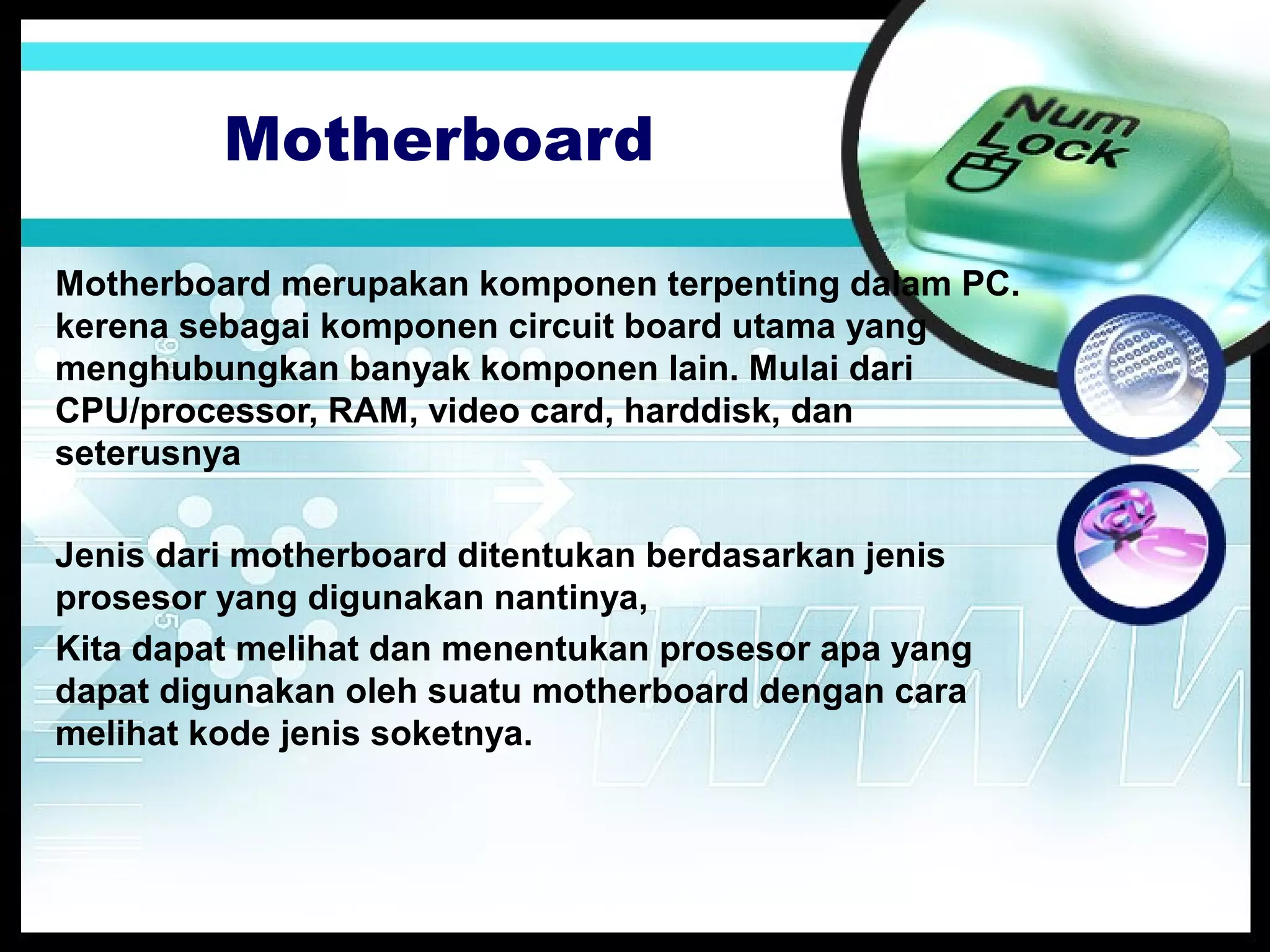 Motherboard
Motherboard merupakan komponen terpenting dalam PC.
kerena sebagai komponen circuit board utama yang
menghubungkan banyak komponen lain. Mulai dari
CPU/processor, RAM, video card, harddisk, dan
seterusnya
Jenis dari motherboard ditentukan berdasarkan jenis
prosesor yang digunakan nantinya,
Kita dapat melihat dan menentukan prosesor apa yang
dapat digunakan oleh suatu motherboard dengan cara
melihat kode jenis soketnya.

 