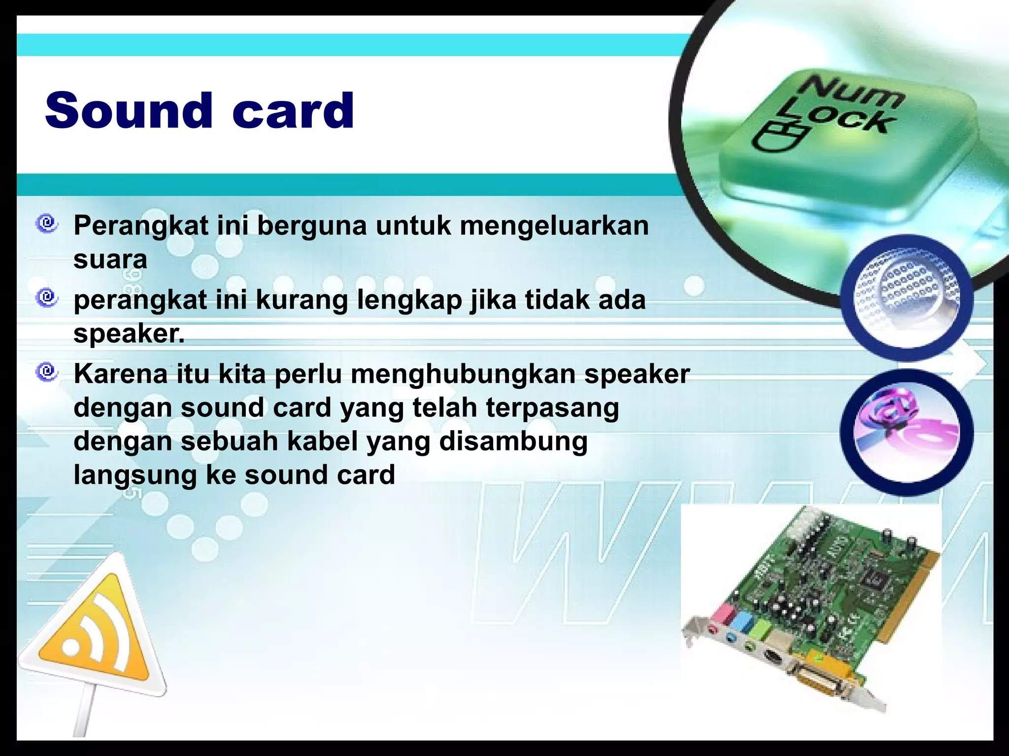 Sound card
Perangkat ini berguna untuk mengeluarkan
suara
perangkat ini kurang lengkap jika tidak ada
speaker.
Karena itu kita perlu menghubungkan speaker
dengan sound card yang telah terpasang
dengan sebuah kabel yang disambung
langsung ke sound card

 