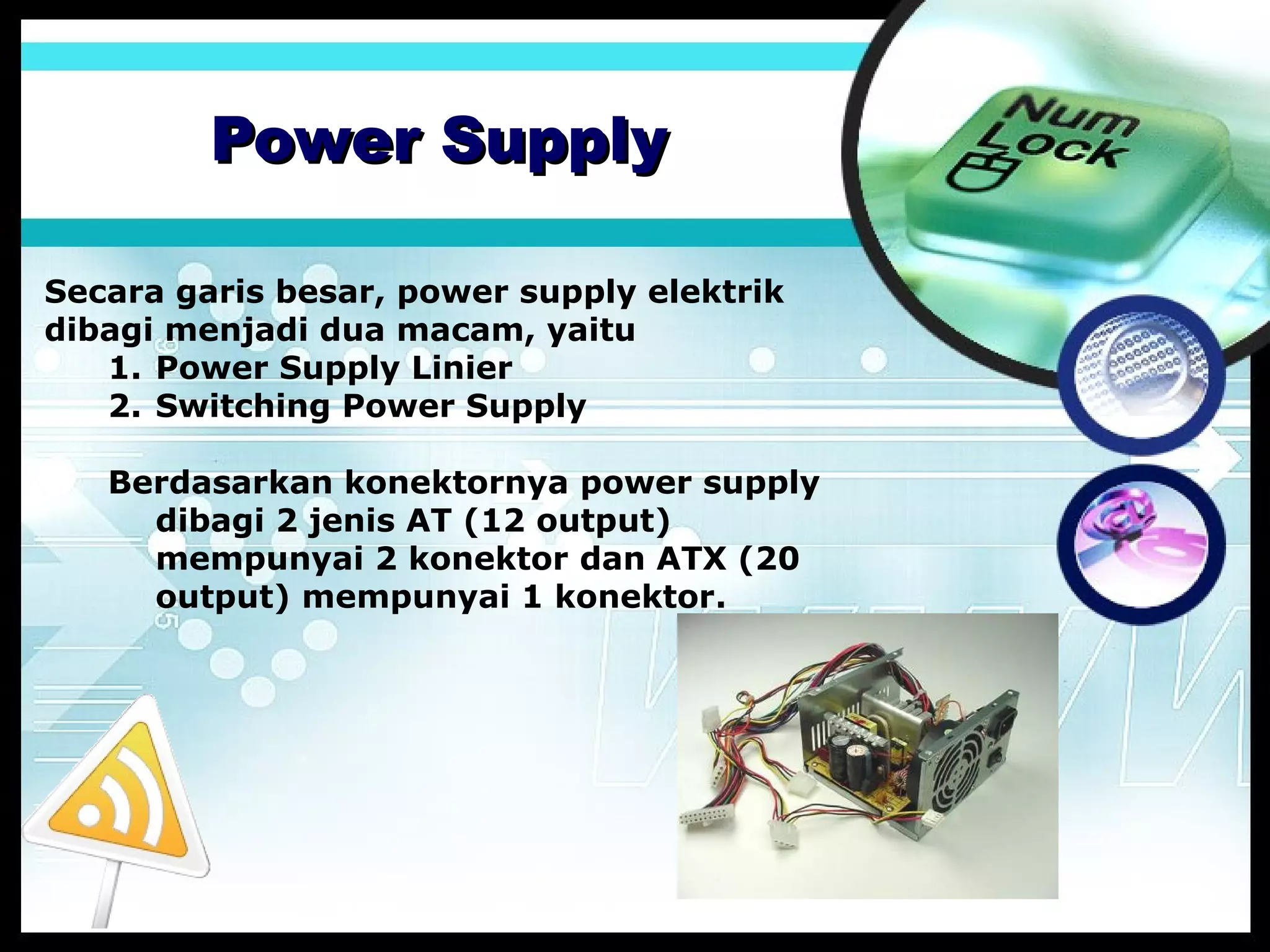 Power Supply
Secara garis besar, power supply elektrik
dibagi menjadi dua macam, yaitu
1. Power Supply Linier
2. Switching Power Supply
Berdasarkan konektornya power supply
dibagi 2 jenis AT (12 output)
mempunyai 2 konektor dan ATX (20
output) mempunyai 1 konektor.

 