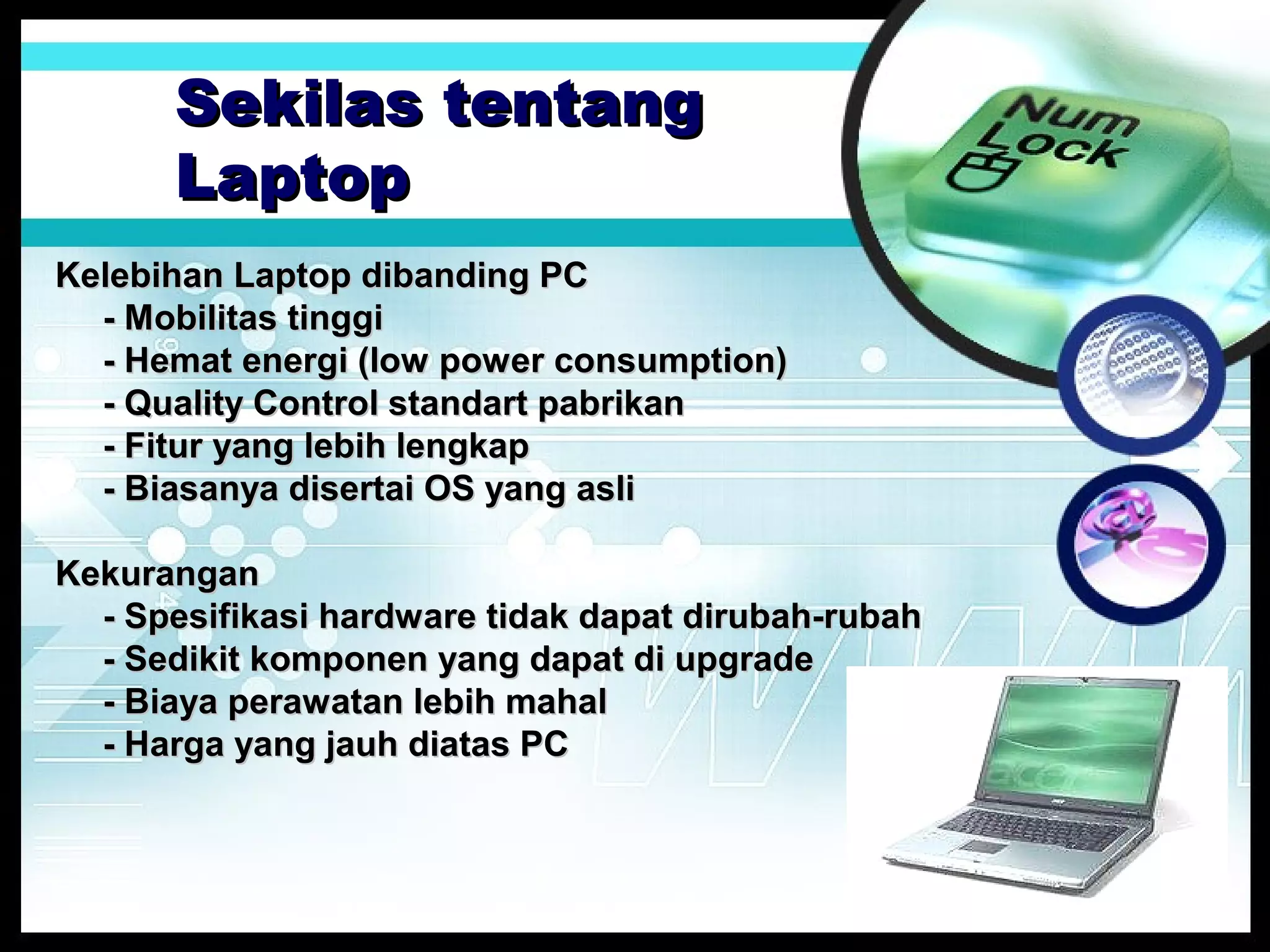 Sekilas tentang
Laptop
Kelebihan Laptop dibanding PC
- Mobilitas tinggi
- Hemat energi (low power consumption)
- Quality Control standart pabrikan
- Fitur yang lebih lengkap
- Biasanya disertai OS yang asli
Kekurangan
- Spesifikasi hardware tidak dapat dirubah-rubah
- Sedikit komponen yang dapat di upgrade
- Biaya perawatan lebih mahal
- Harga yang jauh diatas PC

 