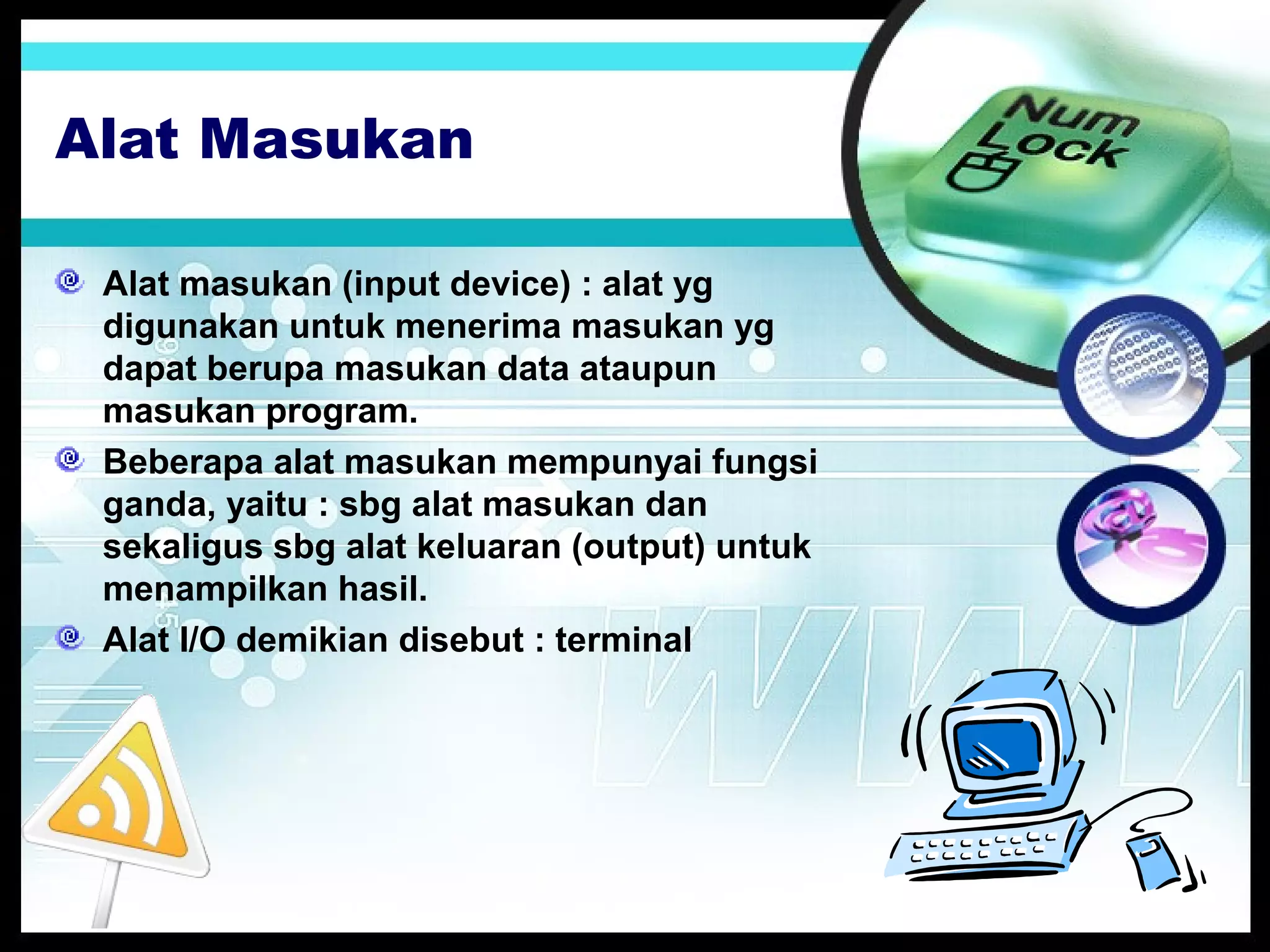 Alat Masukan
Alat masukan (input device) : alat yg
digunakan untuk menerima masukan yg
dapat berupa masukan data ataupun
masukan program.
Beberapa alat masukan mempunyai fungsi
ganda, yaitu : sbg alat masukan dan
sekaligus sbg alat keluaran (output) untuk
menampilkan hasil.
Alat I/O demikian disebut : terminal

 