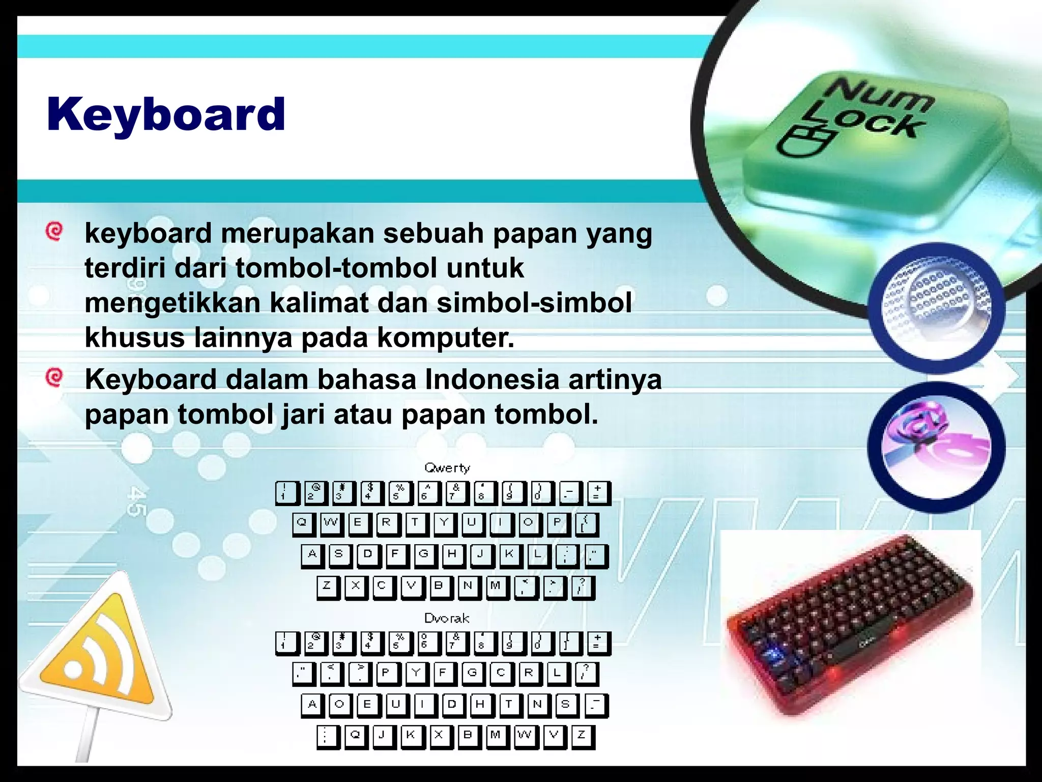 Keyboard
keyboard merupakan sebuah papan yang
terdiri dari tombol-tombol untuk
mengetikkan kalimat dan simbol-simbol
khusus lainnya pada komputer.
Keyboard dalam bahasa Indonesia artinya
papan tombol jari atau papan tombol.

 