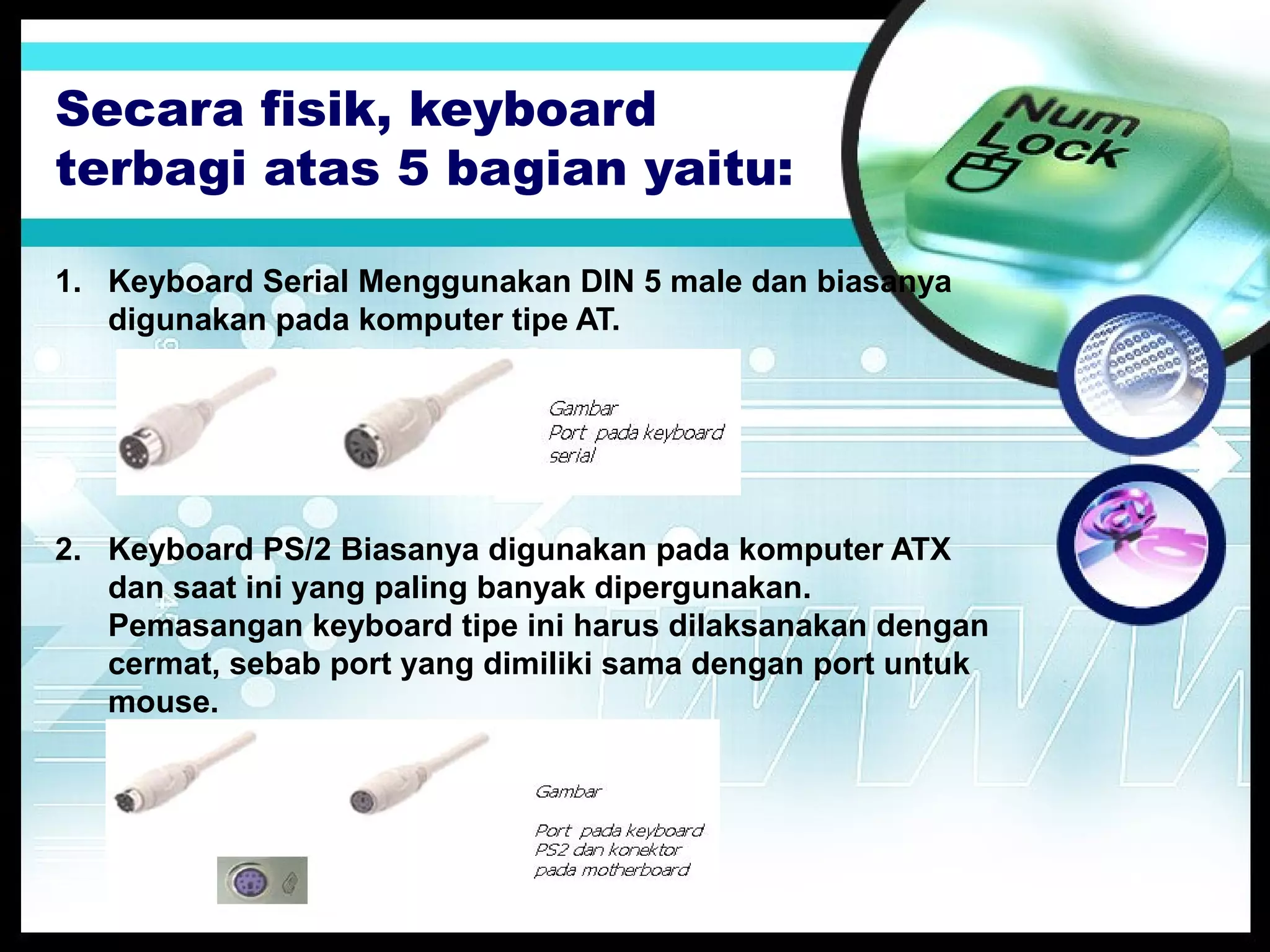Secara fisik, keyboard
terbagi atas 5 bagian yaitu:
1. Keyboard Serial Menggunakan DIN 5 male dan biasanya
digunakan pada komputer tipe AT.

2. Keyboard PS/2 Biasanya digunakan pada komputer ATX
dan saat ini yang paling banyak dipergunakan.
Pemasangan keyboard tipe ini harus dilaksanakan dengan
cermat, sebab port yang dimiliki sama dengan port untuk
mouse.

 