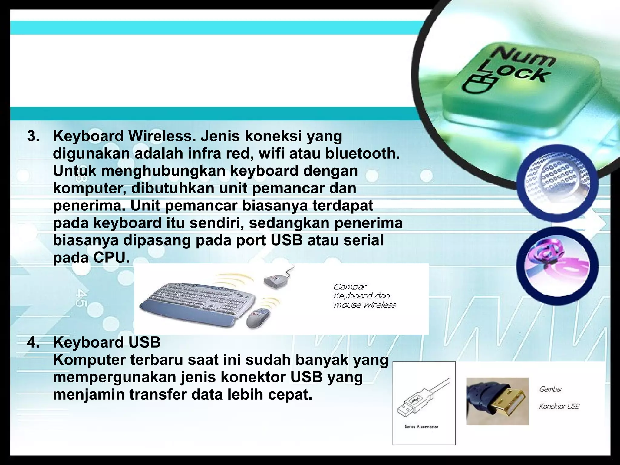 3. Keyboard Wireless. Jenis koneksi yang
digunakan adalah infra red, wifi atau bluetooth.
Untuk menghubungkan keyboard dengan
komputer, dibutuhkan unit pemancar dan
penerima. Unit pemancar biasanya terdapat
pada keyboard itu sendiri, sedangkan penerima
biasanya dipasang pada port USB atau serial
pada CPU.

4. Keyboard USB
Komputer terbaru saat ini sudah banyak yang
mempergunakan jenis konektor USB yang
menjamin transfer data lebih cepat.

 