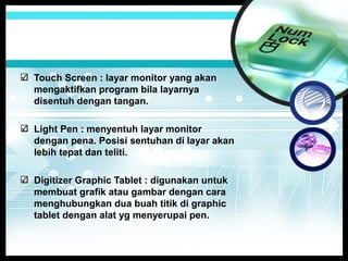 Touch Screen : layar monitor yang akan
mengaktifkan program bila layarnya
disentuh dengan tangan.
Light Pen : menyentuh layar monitor
dengan pena. Posisi sentuhan di layar akan
lebih tepat dan teliti.
Digitizer Graphic Tablet : digunakan untuk
membuat grafik atau gambar dengan cara
menghubungkan dua buah titik di graphic
tablet dengan alat yg menyerupai pen.

 