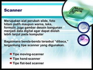 Scanner
Merupakan alat perubah slide, foto
hitam putih maupun warna, teks,
formulir, juga gambar desain bangunan
menjadi data digital agar dapat diolah
lebih lanjut pada komputer
Bagaimana benda-benda tersebut “dibaca,”
tergantung tipe scanner yang digunakan.
Tipe moving-scanner
Tipe hand-scanner
Tipe flat-bed scanner

 