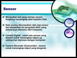 Sensor
Merupakan alat yang mampu secara
langsung menangkap data kejadian fisik.
Data analog dikumpulkan oleh alat sensor
dan dimasukan ke pengubah AD/C yang
selanjutnya diproses oleh komputer.
Camera Digital : salah satu sensor yang
dipakai untuk menangkap object yg
selanjutnya diproses dengan komputer.
Camera Recorder (Camcorder) : sensor
untuk menangkap object yang bergerak.

 
