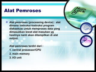 Alat Pemroses
Alat pemroses (processing device) : alat
dimana instruksi-instruksi program
dieksekusi untuk memproses data yang
dimasukkan lewat alat masukan yg
hasilnya nanti akan ditampilkan di alat
output.
Alat pemroses terdiri dari :
1. central prosessor/CPU
2. main memory
3. I/O unit

 