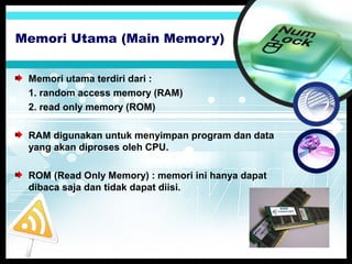 Memori Utama (Main Memory)
Memori utama terdiri dari :
1. random access memory (RAM)
2. read only memory (ROM)
RAM digunakan untuk menyimpan program dan data
yang akan diproses oleh CPU.
ROM (Read Only Memory) : memori ini hanya dapat
dibaca saja dan tidak dapat diisi.

 