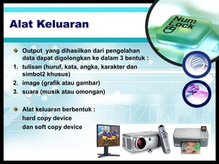 Alat Keluaran
Output yang dihasilkan dari pengolahan
data dapat digolongkan ke dalam 3 bentuk :
1. tulisan (huruf, kata, angka, karakter dan
simbol2 khusus)
2. image (grafik atau gambar)
3. suara (musik atau omongan)
Alat keluaran berbentuk :
hard copy device
dan soft copy device

 