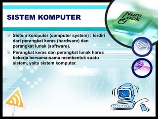 SISTEM KOMPUTER
Sistem komputer (computer system) : terdiri
dari perangkat keras (hardware) dan
perangkat lunak (software).
Perangkat keras dan perangkat lunak harus
bekerja bersama-sama membentuk suatu
sistem, yaitu sistem komputer.

 
