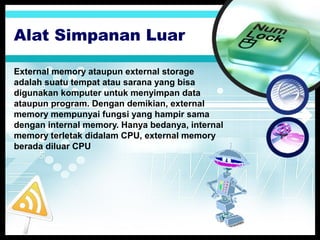 Alat Simpanan Luar
External memory ataupun external storage
adalah suatu tempat atau sarana yang bisa
digunakan komputer untuk menyimpan data
ataupun program. Dengan demikian, external
memory mempunyai fungsi yang hampir sama
dengan internal memory. Hanya bedanya, internal
memory terletak didalam CPU, external memory
berada diluar CPU

 