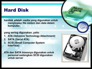 Hard Disk
hardisk adalah media yang digunakan untuk
menyimpan file sistem dan data dalam
komputer.
yang sering digunakan, yaitu
1. ATA (Advance Technology Attachment)
2. SATA (Serial ATA)
3. SCSI (Small Computer System
Interface)
ATA dan SATA biasanya digunakan untuk
personal sedangkan SCSI digunakan
untuk server

 