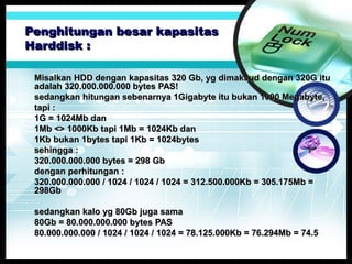 Penghitungan besar kapasitas
Harddisk :
Misalkan HDD dengan kapasitas 320 Gb, yg dimaksud dengan 320G itu
adalah 320.000.000.000 bytes PAS!
sedangkan hitungan sebenarnya 1Gigabyte itu bukan 1000 Megabyte,
tapi :
1G = 1024Mb dan
1Mb <> 1000Kb tapi 1Mb = 1024Kb dan
1Kb bukan 1bytes tapi 1Kb = 1024bytes
sehingga :
320.000.000.000 bytes = 298 Gb
dengan perhitungan :
320.000.000.000 / 1024 / 1024 / 1024 = 312.500.000Kb = 305.175Mb =
298Gb
sedangkan kalo yg 80Gb juga sama
80Gb = 80.000.000.000 bytes PAS
80.000.000.000 / 1024 / 1024 / 1024 = 78.125.000Kb = 76.294Mb = 74.5

 