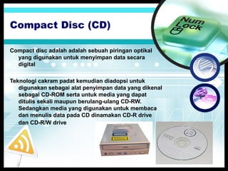 Compact Disc (CD)
Compact disc adalah adalah sebuah piringan optikal
yang digunakan untuk menyimpan data secara
digital
Teknologi cakram padat kemudian diadopsi untuk
digunakan sebagai alat penyimpan data yang dikenal
sebagai CD-ROM serta untuk media yang dapat
ditulis sekali maupun berulang-ulang CD-RW.
Sedangkan media yang digunakan untuk membaca
dan menulis data pada CD dinamakan CD-R drive
dan CD-R/W drive

 