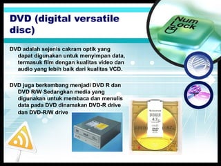 DVD (digital versatile
disc)
DVD adalah sejenis cakram optik yang
dapat digunakan untuk menyimpan data,
termasuk film dengan kualitas video dan
audio yang lebih baik dari kualitas VCD.
DVD juga berkembang menjadi DVD R dan
DVD R/W Sedangkan media yang
digunakan untuk membaca dan menulis
data pada DVD dinamakan DVD-R drive
dan DVD-R/W drive

 