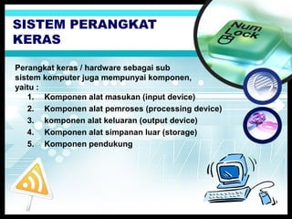 SISTEM PERANGKAT
KERAS
Perangkat keras / hardware sebagai sub
sistem komputer juga mempunyai komponen,
yaitu :
1. Komponen alat masukan (input device)
2. Komponen alat pemroses (processing device)
3. komponen alat keluaran (output device)
4. Komponen alat simpanan luar (storage)
5. Komponen pendukung

 