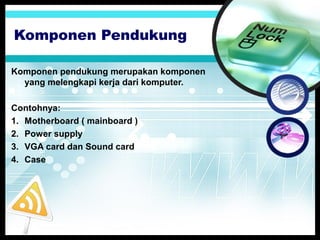 Komponen Pendukung
Komponen pendukung merupakan komponen
yang melengkapi kerja dari komputer.
Contohnya:
1. Motherboard ( mainboard )
2. Power supply
3. VGA card dan Sound card
4. Case

 