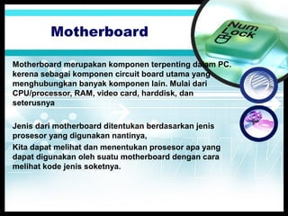 Motherboard
Motherboard merupakan komponen terpenting dalam PC.
kerena sebagai komponen circuit board utama yang
menghubungkan banyak komponen lain. Mulai dari
CPU/processor, RAM, video card, harddisk, dan
seterusnya
Jenis dari motherboard ditentukan berdasarkan jenis
prosesor yang digunakan nantinya,
Kita dapat melihat dan menentukan prosesor apa yang
dapat digunakan oleh suatu motherboard dengan cara
melihat kode jenis soketnya.

 