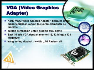 VGA (Video Graphics
Adapter)
Kartu VGA (Video Graphic Adapter) berguna untuk
menerjemahkan output (keluaran) komputer ke
monitor.
Tujuan pemakaian untuk graphis atau game
Saat ini ada VGA dengan memori 16, 32 hingga 128
Megabyte
Yang sering dipakai : Nvidia , Ati Radeon dll

 