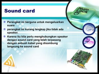 Sound card
Perangkat ini berguna untuk mengeluarkan
suara
perangkat ini kurang lengkap jika tidak ada
speaker.
Karena itu kita perlu menghubungkan speaker
dengan sound card yang telah terpasang
dengan sebuah kabel yang disambung
langsung ke sound card

 