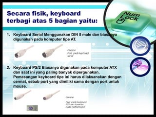 Secara fisik, keyboard
terbagi atas 5 bagian yaitu:
1. Keyboard Serial Menggunakan DIN 5 male dan biasanya
digunakan pada komputer tipe AT.

2. Keyboard PS/2 Biasanya digunakan pada komputer ATX
dan saat ini yang paling banyak dipergunakan.
Pemasangan keyboard tipe ini harus dilaksanakan dengan
cermat, sebab port yang dimiliki sama dengan port untuk
mouse.

 