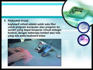 5. Keyboard virtual
keyboard virtual adalah salah satu fitur
untuk program komputer atau program itu
sendiri yang dapat berperan virtual sebagai
kontrol, dengan beberapa tombol atau tuts
yang ada pada keyboard biasa

 