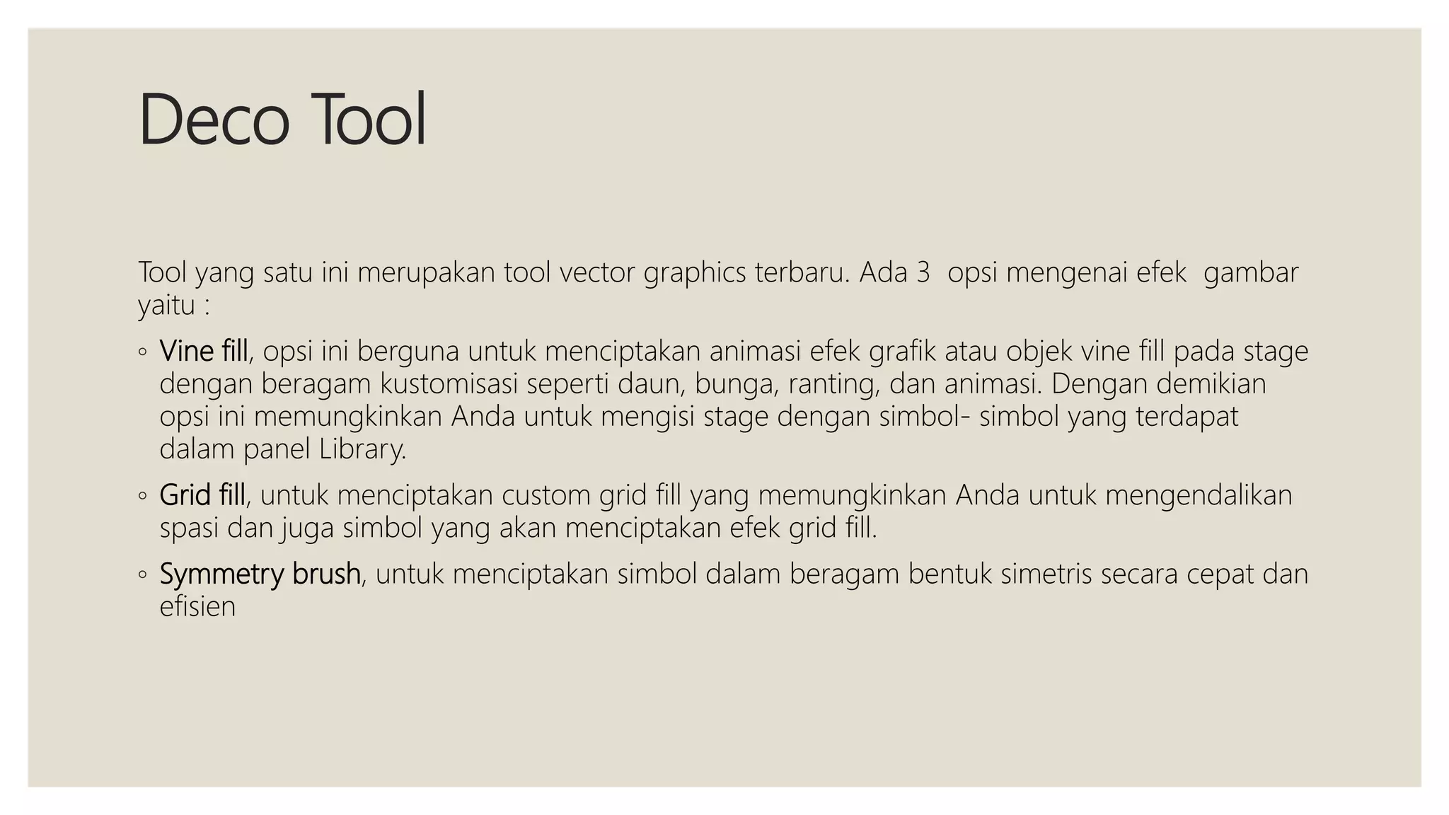 Deco Tool
Tool yang satu ini merupakan tool vector graphics terbaru. Ada 3 opsi mengenai efek gambar
yaitu :
◦ Vine fill, opsi ini berguna untuk menciptakan animasi efek grafik atau objek vine fill pada stage
dengan beragam kustomisasi seperti daun, bunga, ranting, dan animasi. Dengan demikian
opsi ini memungkinkan Anda untuk mengisi stage dengan simbol- simbol yang terdapat
dalam panel Library.
◦ Grid fill, untuk menciptakan custom grid fill yang memungkinkan Anda untuk mengendalikan
spasi dan juga simbol yang akan menciptakan efek grid fill.
◦ Symmetry brush, untuk menciptakan simbol dalam beragam bentuk simetris secara cepat dan
efisien
 
