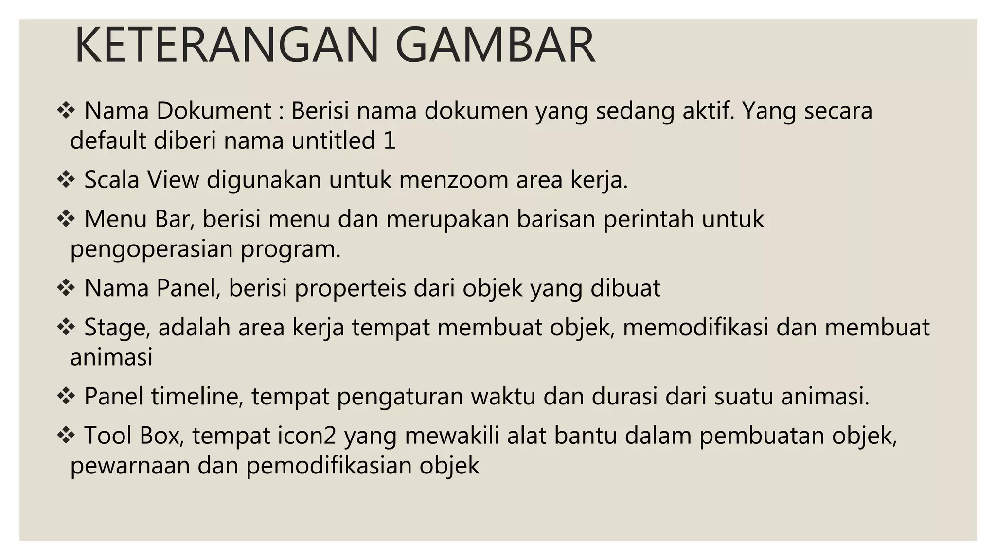 KETERANGAN GAMBAR
 Nama Dokument : Berisi nama dokumen yang sedang aktif. Yang secara
default diberi nama untitled 1
 Scala View digunakan untuk menzoom area kerja.
 Menu Bar, berisi menu dan merupakan barisan perintah untuk
pengoperasian program.
 Nama Panel, berisi properteis dari objek yang dibuat
 Stage, adalah area kerja tempat membuat objek, memodifikasi dan membuat
animasi
 Panel timeline, tempat pengaturan waktu dan durasi dari suatu animasi.
 Tool Box, tempat icon2 yang mewakili alat bantu dalam pembuatan objek,
pewarnaan dan pemodifikasian objek
 
