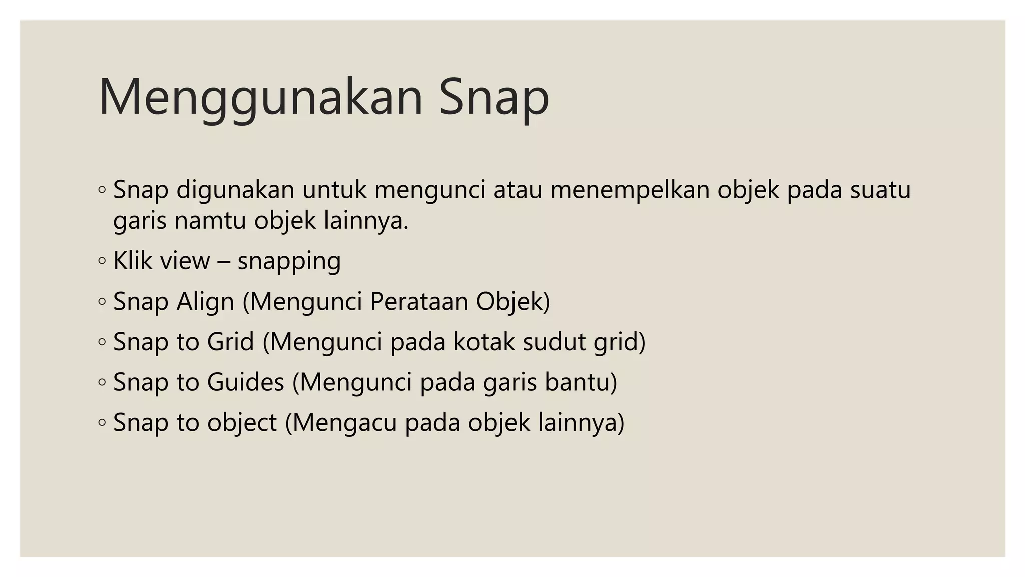Menggunakan Snap
◦ Snap digunakan untuk mengunci atau menempelkan objek pada suatu
garis namtu objek lainnya.
◦ Klik view – snapping
◦ Snap Align (Mengunci Perataan Objek)
◦ Snap to Grid (Mengunci pada kotak sudut grid)
◦ Snap to Guides (Mengunci pada garis bantu)
◦ Snap to object (Mengacu pada objek lainnya)
 
