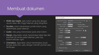 Membuat dokumen
 Width dan height, yaitu kolom yang diisi dengan
ukuran lebar dan tinggi halaman yang diinginkan
 Number, untuk menentukan jumlah kolom yang
dikehendaki pada halaman.
 Gutter, nilai yang menentukan jarak antar kolom.
 Margin, digunakan untuk menentukan batas tapi dari
keempat sisi kertas pada halaman, yaitu top,
bottom,left,dan right.
 Orientation, digunakan untuk mementukan posisi
kertaas dokumen, yaitu dengan memilih portrait atau
landscape
 