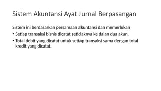 Sistem Akuntansi Ayat Jurnal Berpasangan
Sistem ini berdasarkan persamaan akuntansi dan memerlukan
• Setiap transaksi bisnis dicatat setidaknya ke dalan dua akun.
• Total debit yang dicatat untuk setiap transaksi sama dengan total
kredit yang dicatat.
 