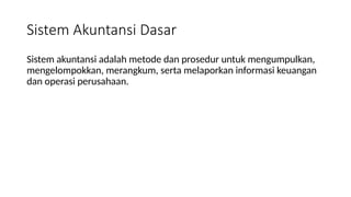 Sistem Akuntansi Dasar
Sistem akuntansi adalah metode dan prosedur untuk mengumpulkan,
mengelompokkan, merangkum, serta melaporkan informasi keuangan
dan operasi perusahaan.
 