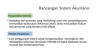 Rancangan Sistem Akuntansi
• Kebijakan dan prosedur yang melindungi asset dari penyalahgunaan,
memastikan keakuratan imformasi bisnis, serta memastikan hukum
dan peraturan yang berlaku telah diikuti
• Cara penggunaan sistem untuk mengumpulkan, merangkum, dan
melaporkan informasi akuntansi. Metode ini dapat dilakukan secara
manual atau berkomputerisasi.
Pengendalian Internal
Metode Pengolahan
 