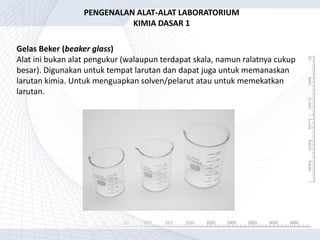 Gelas Beker (beaker glass)
Alat ini bukan alat pengukur (walaupun terdapat skala, namun ralatnya cukup
besar). Digunakan untuk tempat larutan dan dapat juga untuk memanaskan
larutan kimia. Untuk menguapkan solven/pelarut atau untuk memekatkan
larutan.
PENGENALAN ALAT-ALAT LABORATORIUM
KIMIA DASAR 1
 