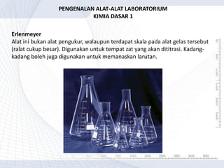 Erlenmeyer
Alat ini bukan alat pengukur, walaupun terdapat skala pada alat gelas tersebut
(ralat cukup besar). Digunakan untuk tempat zat yang akan dititrasi. Kadang-
kadang boleh juga digunakan untuk memanaskan larutan.
PENGENALAN ALAT-ALAT LABORATORIUM
KIMIA DASAR 1
 