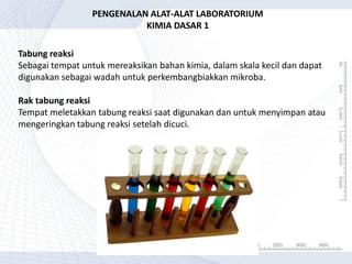 Tabung reaksi
Sebagai tempat untuk mereaksikan bahan kimia, dalam skala kecil dan dapat
digunakan sebagai wadah untuk perkembangbiakkan mikroba.
Rak tabung reaksi
Tempat meletakkan tabung reaksi saat digunakan dan untuk menyimpan atau
mengeringkan tabung reaksi setelah dicuci.
PENGENALAN ALAT-ALAT LABORATORIUM
KIMIA DASAR 1
 