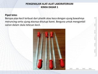 Pipet tetes
Berupa pipa kecil terbuat dari plastik atau kaca dengan ujung bawahnya
meruncing serta ujung atasnya ditutupi karet. Berguna untuk mengambil
cairan dalam skala tetesan kecil.
PENGENALAN ALAT-ALAT LABORATORIUM
KIMIA DASAR 1
 